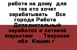 работа на дому  для тех кто хочет зарабатывать. - Все города Работа » Дополнительный заработок и сетевой маркетинг   . Тверская обл.,Кашин г.